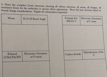 ### Lewis Structures and Molecular Geometry

#### Task
Draw the complete Lewis structures showing:
- All valence electrons
- All atoms
- All charges
- All resonance forms for molecules or species where appropriate

Show the best structure based on formal charge considerations. Provide the information requested.

---

#### Molecules and Information Required

- **Water (H₂O)**
  - **H-O-H Bond Angle:** 
    - Provide the bond angle in degrees.

- **Formate Ion (HCO₂⁻)**
  - **Electronic Geometry of C atom:** 
    - Describe the geometry around the carbon atom.

- **Ethanol (CH₃CH₂OH)**
  - **Electronic Geometry of O atom:** 
    - Describe the geometry around the oxygen atom.

- **Carbon Dioxide (CO₂)**
  - **Hybridization of the C atom:** 
    - Specify the hybridization state of the carbon atom.

---

Note: Ensure all Lewis structures include resonance forms where applicable and minimize formal charges to identify the most stable structure.