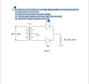 3. Consider the circuit in Figure 3. (use ideal diode model in the related calculations)
(a) What type of circuit is this?
(b) What is the total peak secondary voltage?
(c) Find the peak voltage across each half of the secondary.
(d) Sketch the voltage waveform across R
D
40 Vrms
1:3
D₂
Figure 3
RL=2k ohm