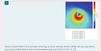 7
190
a) Vx V= 0,V. V = 0
b) Vx V 0, V.V0
c) vx V = 0,V. V <0
d) vx V+ 0,V. V <0
e) vx V-0, V. V+0
Given a vector field V of a tornado, showing its wind velocity vectors. What can you say about
the nature of this field in terms of divergence and curl? (CLO-2, PLO-1) E
iods p
