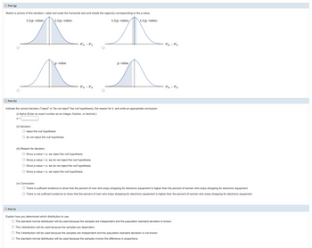 Part (g)
Sketch a picture of this situation. Label and scale the horizontal axis and shade the region(s) corresponding to the p-value.
1/2(p-value)
1/2(p-value)
1/2(p-value)
1/2(p-value)
ལ་ལས་ང་ལས་ ་ ་ ་ ་ ་ས་མ་ཀ་ར་ས་ ་ ་
p-value
p-value
K....
P'm-Pw
P'm - Pw
Part (h)
Indicate the correct decision ("reject" or "do not reject" the null hypothesis), the reason for it, and write an appropriate conclusion.
(i) Alpha (Enter an exact number as an integer, fraction, or decimal.)
α=>
(ii) Decision:
◇ reject the null hypothesis
○ do not reject the null hypothesis
(iii) Reason for decision:
O Since p-value <a, we reject the null hypothesis.
Since p-value <a, we do not reject the null hypothesis.
○ Since p-value>a, we do not reject the null hypothesis.
○ Since p-value>a, we reject the null hypothesis.
(iv) Conclusion:
◇ There is sufficient evidence to show that the percent of men who enjoy shopping for electronic equipment is higher than the percent of women who enjoy shopping for electronic equipment.
There is not sufficient evidence to show that the percent of men who enjoy shopping for electronic equipment is higher than the percent of women who enjoy shopping for electronic equipment.
Part (i)
Explain how you determined which distribution to use.
The standard normal distribution will be used because the samples are independent and the population standard deviation is known.
The t-distribution will be used because the samples are dependent.
The t-distribution will be used because the samples are independent and the population standard deviation is not known.
The standard normal distribution will be used because the samples involve the difference in proportions.