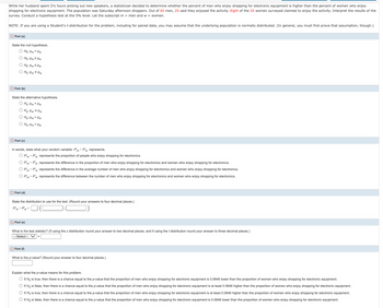 While her husband spent 2½ hours picking out new speakers, a statistician decided to determine whether the percent of men who enjoy shopping for electronic equipment is higher than the percent of women who enjoy
shopping for electronic equipment. The population was Saturday afternoon shoppers. Out of 65 men, 25 said they enjoyed the activity. Eight of the 25 women surveyed claimed to enjoy the activity. Interpret the results of the
survey. Conduct a hypothesis test at the 5% level. Let the subscript m = men and w = women.
NOTE: If you are using a Student's t-distribution for the problem, including for paired data, you may assume that the underlying population is normally distributed. (In general, you must first prove that assumption, though.)
Part (a)
State the null hypothesis.
○ Ho: Pm > Pw
Ho: Pm² Pw
Ho: Pm Pw
Ho: Pm Pw
Part (b)
State the alternative hypothesis.
OH Pm Pw
Ha- Pm * Pw
O Ha: Pm Pw
OH₂- Pm = Pw
Part (c)
In words, state what your random variable P'm-P'w represents.
OP'm-P'w represents the proportion of people who enjoy shopping for electronics.
OP'm-P'w represents the difference in the proportion of men who enjoy shopping for electronics and women who enjoy shopping for electronics.
OP'm-P'w represents the difference in the average number of men who enjoy shopping for electronics and women who enjoy shopping for electronics.
OP'm-P'w represents the difference between the number of men who enjoy shopping for electronics and women who enjoy shopping for electronics.
Part (d)
State the distribution to use for the test. (Round your answers to four decimal places.)
P'm-P'w~
Part (e)
What is the test statistic? (If using the z distribution round your answer to two decimal places, and if using the t distribution round your answer to three decimal places.)
-Select---
Part (f)
What is the p-value? (Round your answer to four decimal places.)
Explain what the p-value means for this problem.
○ If Ho is true, then there is a chance equal to the p-value that the proportion of men who enjoy shopping for electronic equipment is 0.0646 lower than the proportion of women who enjoy shopping for electronic equipment.
○ If Ho is false, then there is a chance equal to the p-value that the proportion of men who enjoy shopping for electronic equipment is at least 0.0646 higher than the proportion of women who enjoy shopping for electronic equipment.
If Ho is true, then there is a chance equal to the p-value that the proportion of men who enjoy shopping for electronic equipment is at least 0.0646 higher than the proportion of women who enjoy shopping for electronic equipment.
If Ho is false, then there is a chance equal to the p-value that the proportion of men who enjoy shopping for electronic equipment is 0.0646 lower than the proportion of women who enjoy shopping for electronic equipment.