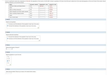 A city in a particular county has a population of 459,209; the population of the county is 9,519,338. Conduct a goodness of fit test at the 5% level to determine if the racial demographics of the city fit that of the county. Round
expected frequency to two decimal places.
Race
Percent, county
Expected #, city
Actual #, city
American Indian and Alaska Native
0.8
3673.67
3,913
Asian
11.9
55,521
Black or African American
9.8
68,585
Native Hawaiian and other Pacific Islander
0.3
5,691
White, including Hispanic/Latino
48.7
206,177
Other
23.5
5.0
95,013
24,309
Part (a)
Two or more races
State the null hypothesis.
O The data do not fit the distribution of the population of each race in the county.
The data fit the distribution of the population of each race in the county.
Part (b)
State the alternative hypothesis.
O The data fit the distribution of the population of each race in the county.
The data do not fit the distribution of the population of each race in the county.
Part (c)
What are the degrees of freedom?
6
Part (d)
State the distribution to use for the test.
○ t6
○ t7
Part (e)
What is the test statistic? (Round your answer to the nearest whole number.)