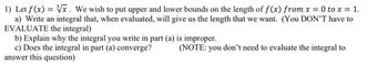 1) Let f(x) = √x. We wish to put upper and lower bounds on the length of f(x) from x = 0 to x = 1.
a) Write an integral that, when evaluated, will give us the length that we want. (You DON'T have to
EVALUATE the integral)
b) Explain why the integral you write in part (a) is improper.
c) Does the integral in part (a) converge?
answer this question)
(NOTE: you don't need to evaluate the integral to