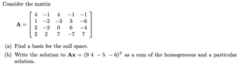 Consider the matrix
4
-1
1
-2 -3
A =
2
-2
2
2
4047
-1
3
-6
6
-4
-7
7
(a) Find a basis for the null space.
(b) Write the solution to Ax = (94-5-6) T as a sum of the homogeneous and a particular
solution.