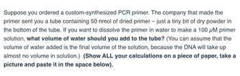 Suppose you ordered a custom-synthesized PCR primer. The company that made the
primer sent you a tube containing 50 nmol of dried primer – just a tiny bit of dry powder in
the bottom of the tube. If you want to dissolve the primer in water to make a 100 μM primer
solution, what volume of water should you add to the tube? (You can assume that the
volume of water added is the final volume of the solution, because the DNA will take up
almost no volume in solution.) (Show ALL your calculations on a piece of paper, take a
picture and paste it in the space below).