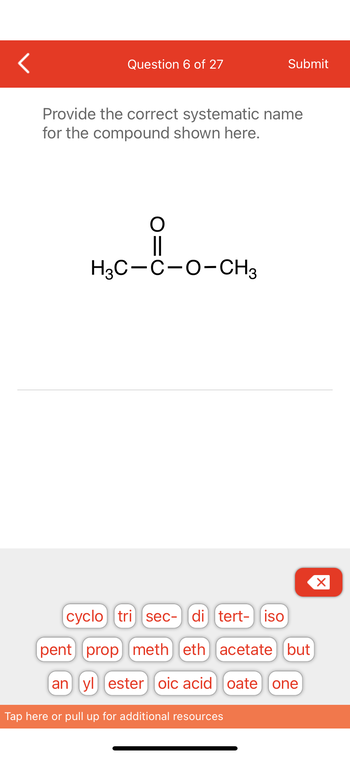 ### Question 6 of 27

**Provide the correct systematic name for the compound shown here:**

Below is a structural formula:

- **Structural Formula:**
  - CH₃C(=O)OCH₃

### Explanation:

The compound depicted is an ester. Esters are characterized by a carbon atom single-bonded to an oxygen atom, which is in turn single-bonded to another carbon chain. Additionally, the first carbon is double-bonded to an oxygen atom.

### Naming the Compound:

1. **Identify the Alkyl Group Attached to the Oxygen:**
   - The group attached to the single-bonded oxygen is a methyl group (CH₃).

2. **Identify the Acyl Group Contributing the Carbon Double-Bonded to Oxygen:**
   - The carbon chain connected to the C=O bond is derived from acetic acid, which is simply a single carbon (acetyl group: CH₃C(=O)-).

3. **Systematic Name:**
   - Combine the names: "Methyl acetate" is the correct systematic name for the compound.

### Additional Resources:

Utilize the keywords given (e.g., cyclo, tri, sec-, di, tert-, iso, etc.) to help construct systematic names for similar compounds.

This activity helps reinforce understanding of ester naming conventions and structural identification in organic chemistry.