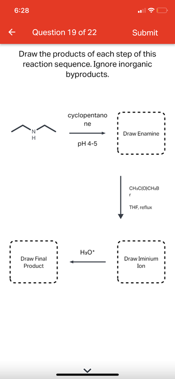 6:28
←
Question 19 of 22
Draw the products of each step of this
reaction sequence. Ignore inorganic
byproducts.
H
Draw Final
Product
cyclopentano
ne
pH 4-5
H3O+
Submit
I Draw Enamine
1
CH3C(O)CH2B
r
THF, reflux
Draw Iminium
Ion
I
I
I
I
I
I