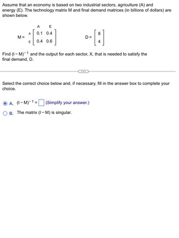 Assume that an economy is based on two industrial sectors, agriculture (A) and
energy (E). The technology matrix M and final demand matrices (in billions of dollars) are
shown below.
A
E
A
0.1 0.4
8
M =
D =
E
0.4 0.6
1
Find (IM) and the output for each sector, X, that is needed to satisfy the
final demand, D.
...
Select the correct choice below and, if necessary, fill in the answer box to complete your
choice.
A. (1-M)-1=
(Simplify your answer.)
B.
The matrix (IM) is singular.