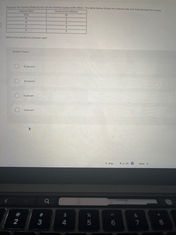 Suppose the Federal Reserve has set the money supply at $4 million. The table below shows the interest rate and total demand for money.
Demand (in millions)
Interest Rate
20%
15
10
5
0
$1
2
3
4
5
What is the equilibrium interest rate?
Multiple Choice
C
O
10 percent
20 percent
5 percent
O percent
< Prev
6 of 25
Next >
<
#
%
&
8888886
$
@
2
3
4
5
7