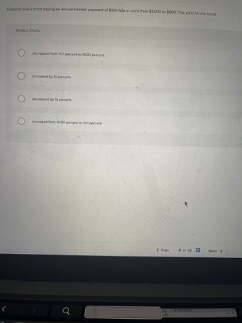 Suppose that a bond paying an annual interest payment of $100 falls in price from $1,000 to $900. The yield for the bond
Multiple Choice
decreased from 11.11 percent to 10.00 percent.
O
increased by 10 percent.
decreased by 10 percent.
increased from 10.00 percent to 11.11 percent.
<
Q
< Prev
8 of 25
Next >