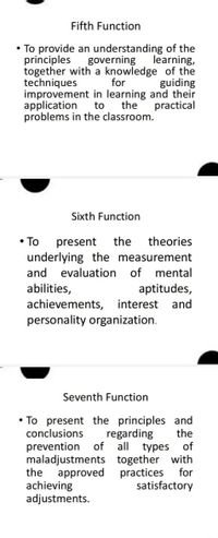 Fifth Function
• To provide an understanding of the
governing
together with a knowledge of the
for
improvement in learning and their
the
principles
learning,
techniques
guiding
application
to
practical
problems in the classroom.
Sixth Function
• To
present
the
theories
underlying the measurement
and
evaluation
of
mental
aptitudes,
achievements, interest
personality organization.
abilities,
and
Seventh Function
• To present the principles and
the
conclusions
regarding
prevention
of all
of
types
maladjustments together with
practices
approved
achieving
adjustments.
the
for
satisfactory
