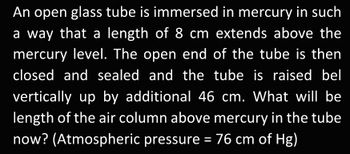 An open glass tube is immersed in mercury in such
a way that a length of 8 cm extends above the
mercury level. The open end of the tube is then
closed and sealed and the tube is raised bel
vertically up by additional 46 cm. What will be
length of the air column above mercury in the tube
now? (Atmospheric pressure = 76 cm of Hg)