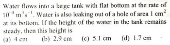 Water flows into a large tank with flat bottom at the rate of
104 m³s¹. Water is also leaking out of a hole of area 1 cm²
S
at its bottom. If the height of the water in the tank remains
steady, then this height is
(a) 4 cm (b) 2.9 cm (c) 5.1 cm (d) 1.7 cm