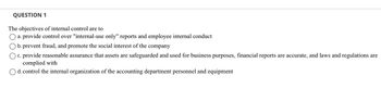 QUESTION 1
The objectives of internal control are to
a. provide control over "internal-use only" reports and employee internal conduct
b. prevent fraud, and promote the social interest of the company
c. provide reasonable assurance that assets are safeguarded and used for business purposes, financial reports are accurate, and laws and regulations are
complied with
d. control the internal organization of the accounting department personnel and equipment