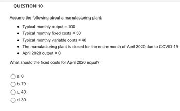 **Question 10**

Assume the following about a manufacturing plant:

- Typical monthly output = 100
- Typical monthly fixed costs = 30
- Typical monthly variable costs = 40
- The manufacturing plant is closed for the entire month of April 2020 due to COVID-19
- April 2020 output = 0

What should the fixed costs for April 2020 equal?

- a. 0
- b. 70
- c. 40
- d. 30