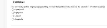 QUESTION 2
The inventory system employing accounting records that continuously disclose the amount of inventory is called
a. perpetual
b. physical
c. retail
O d. periodic