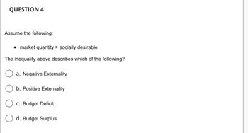 QUESTION 4
Assume the following:
• market quantity > socially desirable
The inequality above describes which of the following?
a. Negative Externality
b. Positive Externality
C. Budget Deficit
d. Budget Surplus