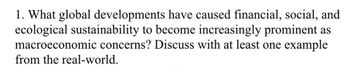 1. What global developments have caused financial, social, and
ecological sustainability to become increasingly prominent as
macroeconomic concerns? Discuss with at least one example
from the real-world.