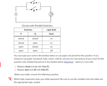 =
Circuit with Parallel Switches
Switches
P
closed
closed
open
open
Q
closed
open
closed
open
Light Bulb
State
on
on
on
off
You may type your work in the textbox below or use paper and pencil for this question. If you
choose to use paper and pencil, take a clean, well-lit, and easy-to-view picture of your work for this
question only. Embed the picture in the textbox below (directions - opens in a new tab).
Replace closed and on with True (T).
• Replace open and off with False (F).
Below your table, answer the following question.
Which logic expression does your table represent? Be sure to use the variables from the table and
the appropriate logic symbol.