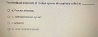 The feedback elements of control system alternatively called as
O a. Process element
O b. Instrumentation system
O C. Actuator
O d. Final control element
