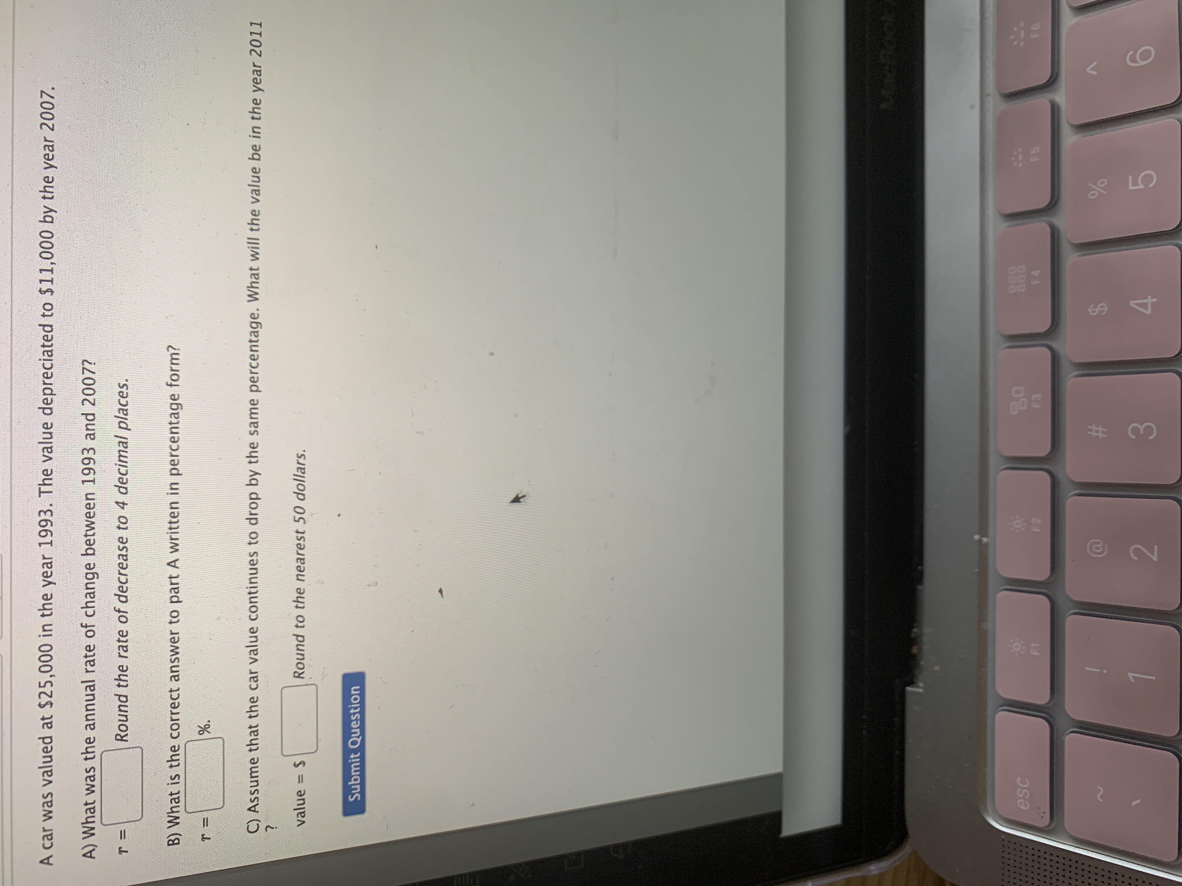 %24
%23
A car was valued at $25,000 in the year 1993. The value depreciated to $11,000 by the year 2007.
A) What was the annual rate of change between 1993 and 2007?
Round the rate of decrease to 4 decimal places.
B) What is the correct answer to part A written in percentage form?
C) Assume that the car value continues to drop by the same percentage. What will the value be in the year 2011
value = $
Round to the nearest 50 dollars.
%3D
Submit Question
888
F4
esc
F2
2.
6.
3.
4.

