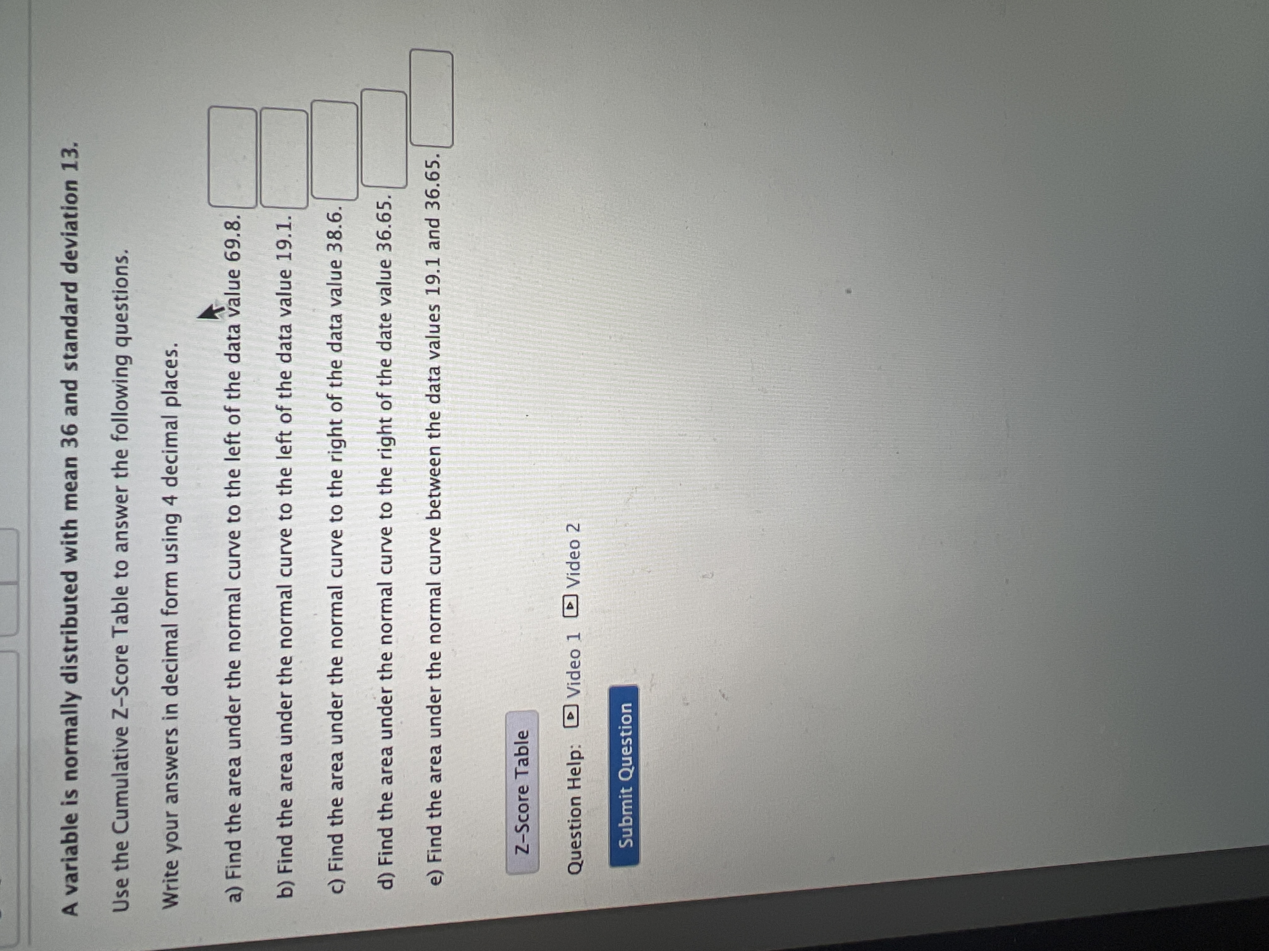 A variable is normally distributed with mean 36 and standard deviation 13.
Use the Cumulative Z-Score Table to answer the following questions.
Write your answers in decimal form using 4 decimal places.
a) Find the area under the normal curve to the left of the data value 69.8.
b) Find the area under the normal curve to the left of the data value 19.1.
c) Find the area under the normal curve to the right of the data value 38.6.
d) Find the area under the normal curve to the right of the date value 36.65.
e) Find the area under the normal curve between the data values 19.1 and 36.65.
Z-Score Table
Question Help: D Video 1 Video 2
Submit Question
