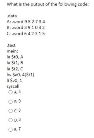 What is the output of the following code:
.data
A: .word 95 27 34
B: .word 391042
C: .word 64 23 15
.text
main:
la $t0, A
la $t1, B
la
$t2, C
lw $a0, 4($t1)
li $v0, 1
syscall
OA. 4
О в. 9
O c.0
OD. 3
O E, 7