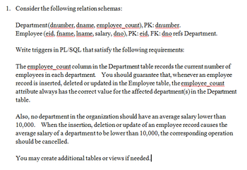 1. Consider the following relation schemas:
Department (dnumber, dname, employee count), PK: dnumber.
Employee (eid. fname. Iname, salary, dno), PK: eid, FK: dno refs Department.
Write triggers in PL/SQL that satisfy the following requirements:
The employee count column in the Department table records the current number of
employees in each department. You should guarantee that, whenever an employee
record is inserted, deleted or updated in the Employee table, the employee count
attribute always has the correct value for the affected department(s) in the Department
table.
Also, no department in the organization should have an average salary lower than
10,000. When the insertion, deletion or update of an employee record causes the
average salary of a department to be lower than 10,000, the corresponding operation
should be cancelled.
You may create additional tables or views if needed.