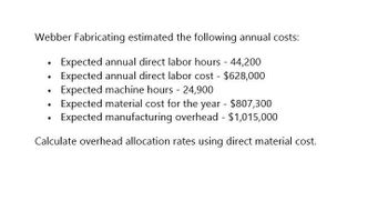 Webber Fabricating estimated the following annual costs:
.
Expected annual direct labor hours - 44,200
Expected annual direct labor cost - $628,000
Expected machine hours - 24,900
•
Expected material cost for the year - $807,300
Expected manufacturing overhead - $1,015,000
Calculate overhead allocation rates using direct material cost.