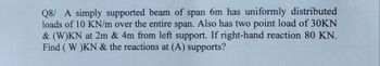 Q8/ A simply supported beam of span 6m has uniformly distributed
loads of 10 KN/m over the entire span. Also has two point load of 30KN
& (W)KN at 2m & 4m from left support. If right-hand reaction 80 KN.
Find (W)KN & the reactions at (A) supports?