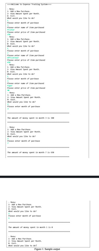 ====Welcome to Expense Tracking System===-
- Menu:
1- Add a New Purchase.
2- View Amount Spent per Month.
e- Exit.
What would you like to do?
1
Please enter month of purchase
3
Please enter name of item purchased
Printer
Please enter price of item purchased
250
- Menu:
1- Add a New Purchase.
2- View Amount Spent per Month.
0- Exit.
What would you like to do?
1
Please enter month of purchase
7
Please enter name of item purchased
OfficeChair
Please enter price of item purchased
650
- Menu:
1- Add a New Purchase.
2- View Amount Spent per Month.
0- Exit.
What would you like to do?
1
Please enter month of purchase
3
Please enter name of item purchased
Paper
Please enter price of item purchased
90
- Menu:
1- Add a New Purchase.
2- View Amount Spent per Month.
0- Exit.
What would you like to do?
2
Please enter month of purchase
3
The amount of money spent in month 3 is 340
**
- Menu:
1- Add a New Purchase.
2- View Amount Spent per Month.
0- Exit.
What would you like to do?
Please enter month of purchase
7
The amount of money spent in month 7 is 650
***
- Menu:
1- Add a New Purchase.
2- View Amount Spent per Month.
0- Exit.
What would you like to do?
2
Please enter month of purchase
1
****
The amount of money spent in month 1 is e
- Menu:
1- Add a New Purchase.
2- View Amount Spent per Month.
9- Exit.
What would you like to do?
Figure 1: Sample output
