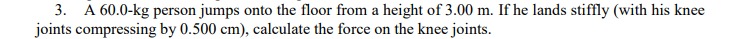 3. A 60.0-kg person jumps onto the floor from a height of 3.00 m. If he lands stiffly (with his knee
joints compressing by 0.500 cm), calculate the force on the knee joints.
