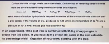 Carbon dioxide in high levels can cause death. One method of removing carbon dioxide
from the air of enclosed compartments involves this reaction:
Balance mell
NaOH(s) + CO2(g) → Na₂CO3(s) +
H₂O(1)
What mass of sodium hydroxide is required to remove all the carbon dioxide in the air over
a 24h period, if the volume of CO₂ produced is 1.25 L/min at a temperature of 22 °C and a
pressure of 101.8 kPa? Please give final answer in kg.
In an experiment, 110.0 g of iron is combined with 95.0 g of oxygen gas to
create iron (III) oxide. If you have 30.0 g of iron (III) oxide at the end, calculate
its percentage yield. Organize all your work, starting with the BCE.