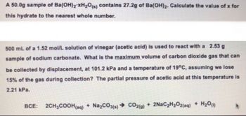 A 50.0g sample of Ba(OH)2 xH₂O(s) contains 27.2g of Ba(OH)2. Calculate the value of x for
this hydrate to the nearest whole number.
500 mL of a 1.52 mol/L solution of vinegar (acetic acid) is used to react with a 2.53 g
sample of sodium carbonate. What is the maximum volume of carbon dioxide gas that can
be collected by displacement, at 101.2 kPa and a temperature of 19°C, assuming we lose
15% of the gas during collection? The partial pressure of acetic acid at this temperature is
2.21 kPa.
BCE: 2CH₂COOH(aq) + Na₂CO3(s)→ CO2(g) + 2NaC₂H₂O2(aq) + H₂0 (1)