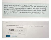 A very small object with mass 7.50x10-9 kg and positive charge
8.10x10-9 C is projected directly toward a very large insulating
sheet of positive charge that has uniform surface charge density
5.90 x 10-8C/m². The object is initially 0.530 m from the
sheet.
Part A
What initial speed must the object have in order for its closest distance of approach to the sheet to be 0.120 m ?
Express your answer with the appropriate units.
HẢ
?
Value
Units
Submit
Request Answer
