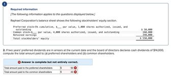 !
Required information
[The following information applies to the questions displayed below.]
Raphael Corporation's balance sheet shows the following stockholders' equity section.
Preferred stock-5% cumulative, $_ par value, 1,000 shares authorized, issued, and
outstanding
Common stock $par value, 4,000 shares authorized, issued, and outstanding
Retained earnings
Total stockholders' equity
$ 50,000
160,000
340,000
$ 550,000
2. If two years' preferred dividends are in arrears at the current date and the board of directors declares cash dividends of $14,000,
compute the total amount paid to (a) preferred shareholders and (b) common shareholders.
× Answer is complete but not entirely correct.
Total amount paid to the preferred shareholders
$
50 X
Total amount paid to the common shareholders
$
40 ×