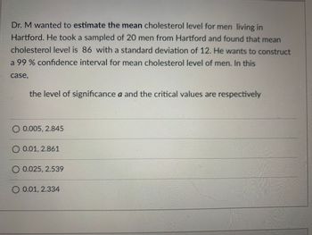 Dr. M wanted to estimate the mean cholesterol level for men living in
Hartford. He took a sampled of 20 men from Hartford and found that mean
cholesterol level is 86 with a standard deviation of 12. He wants to construct
a 99% confidence interval for mean cholesterol level of men. In this
case,
the level of significance a and the critical values are respectively
O 0.005, 2.845
0.01, 2.861
0.025, 2.539
O 0.01, 2.334