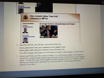 November
Andrew Ross Sorkin
San Joaquin Valley Town Hall
Celebrating our 76th Year
Guest speakers
October
David Brancaccio
November
Andrew Ross Sorkin
An Image Rollover Using Background Images
1. Open these HTML and CSS files, and run the HTML file:
short_exercises\town_hall\speakers\clix_sampson.html
short_exercises\town_hall\styles\clix_rollovers.css
Note that it displays the image for Scott Sampson (sampson_dinosaur.jpg), as shown above.
1. Modify the HTML and CSS as shown in figure 11-6 so the image changes to the image for
Andrew Ross Sorkin (sorkin_desk260.jpg) when the user hovers the mouse over the original
image. To make this work, set the height and width properties for the <p> element to 260px.
Because the images aren't quite that size, you'll also need to set the background-repeat
property to no-repeat.
C