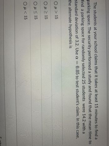 The students at your school claims that it takes at least 15 minutes to find a
parking space. The security performed a study and found that the mean time to
find a parking space for randomly selected 25 students were 14.2 with a
standard deviation of 3.2. Use a = 0.05 to test student's claim. In this case,
the alternate hypothesis is
Ο μ > 15
Ομ > 15
Ο μ < 15
Ο μ < 15
μ<