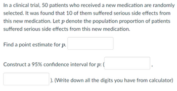 ### Clinical Trial Analysis: Estimating Proportion for Side Effects

In a clinical trial, 50 patients who received a new medication are randomly selected. It was found that 10 of them suffered serious side effects from this new medication. Let \( p \) denote the population proportion of patients who suffered serious side effects from this new medication.

#### Find a Point Estimate for \( p \):
\[ \boxed{\text{}} \]

#### Construct a 95% Confidence Interval for \( p \):
\[ ( \boxed{\text{}} , \boxed{\text{}} ) \]

(Write down all the digits you have from the calculator)

### Explanation:

This exercise involves determining the point estimate for the proportion \( p \) and constructing a 95% confidence interval for \( p \). The point estimate provides a single best guess of the population proportion \( p \), while the confidence interval offers a range of values within which \( p \) is likely to fall, with a specified level of confidence (in this case, 95%).

When calculating these intervals, make sure to include all significant figures as provided by the calculator to ensure precise statistical reporting.