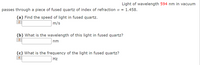 Light of wavelength 594 nm in vacuum
passes through a piece of fused quartz of index of refraction n = 1.458.
(a) Find the speed of light in fused quartz.
m/s
2
(b) What is the wavelength of this light in fused quartz?
nm
(c) What is the frequency of the light in fused quartz?
4
Hz
