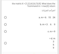 the matrix X = [1,2,3;4,5,6;7,8,9]. What does the
?command m = max(X) return
%3D
اخترأحد الخيارات
a. m = 6 15
24
b. m = 3 6 9
c. m = 9
= d. m
%3D
6.
9.
