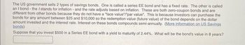 The US government sells 2 types of savings bonds. One is called a series EE bond and has a fixed rate. The other is called
an I bond - the / stands for inflation - and the rate adjusts based on inflation. These are both zero-coupon bonds and are
different from other bonds because they do not have a "face value"/"par value". This is because investors can purchase the
bonds for any amount between $25 and $10,000 so the redemption value (future value) of the bond depends on the dollar
amount invested and the interest rate. Interest on these bonds compounds semi-annually. (More information on US Savings
bonds)
Suppose that you invest $500 in a Series EE bond with a yield to maturity of 2.44%. What will be the bond's value in 8 years?