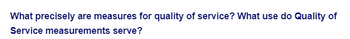 What precisely are measures for quality of service? What use do Quality of
Service measurements serve?