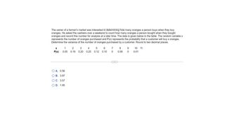 The owner of a farmer's market was interested in determining how many oranges a person buys when they buy
oranges. He asked the cashiers over a weekend to count how many oranges a person bought when they bought
oranges and record this number
analysis at a later time. The data is given below in the table. The random variable x
represents the number of oranges purchased and P(x) represents the probability that a customer will buy x oranges.
Determine the variance of the number of oranges purchased by a customer. Round to two decimal places.
X
P(x)
1
0.05
O A. 0.56
OB. 3.97
OC. 3.57
OD. 1.95
2 3
0.19 0.20
4 5
0.25 0.12
6
0.10
7 8
0 0.08
9 10-
0 0.01