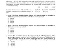 2. On January 1, 2020, an entity entered into a long-term construction contract with fixed contract
price of P5,000,000. The entity billed its client as follows: 30% during 2020, 40% during 2021 and
the remainder at the year of project completion. The following data were provided by the cost
accountant of the entity:
2020
2021
2022
Cumulative Cost incurred as of the end of the year
P2,200,000
P3,600,000
P4,800,000
Estimated remaining cost to complete at the end of the
P3,300,000
P900,000
year
1. What is the excess of construction in progress over progress billings on December 31,
2020 under percentage of completion method, cost-to-cost approach?
a. 500,000
b. 200,000
c. 300,000
d. 400,000
2. What is the excess of construction in progress over progress billings on December 31,
2021 under cost recovery method?
a. 100,000
b. 500,000
c. 300,000
d. 400,000
3. Assume that an architect hired by the company made the following estimates of the
project's percentage of completion at 50%, 90% and 100% at the end of 2020,2021, and
2022, respectively, what is the realized gross profit for 2021, using percentage of
completion method – output measures as determined by estimates made by the architect?
900,000
600,000
c. (300,000)
d.
а.
b.
450,000
