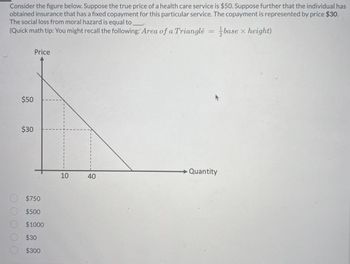 2
Consider the figure below. Suppose the true price of a health care service is $50. Suppose further that the individual has
obtained insurance that has a fixed copayment for this particular service. The copayment is represented by price $30.
The social loss from moral hazard is equal to
(Quick math tip: You might recall the following: Area of a Triangle
base x height)
$50
$30
Price
$750
$500
$1000
$30
$300
10
40
=
Quantity