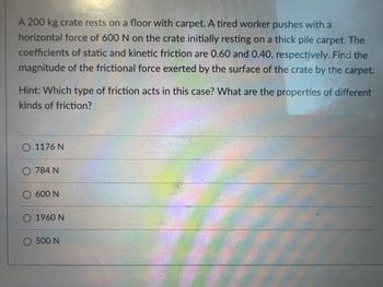 A 200 kg crate rests on a floor with carpet. A tired worker pushes with a
horizontal force of 600 N on the crate initially resting on a thick pile carpet. The
coefficients of static and kinetic friction are 0.60 and 0.40, respectively. Find the
magnitude of the frictional force exerted by the surface of the crate by the carpet.
Hint: Which type of friction acts in this case? What are the properties of different
kinds of friction?
O 1176 N
O 784 N
O 600 N
O 1960 N
O 500 N
TEALING
knong