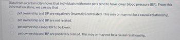 Data from a certain city shows that individuals with more pets tend to have lower blood pressure (BP). From this
information alone, we can say that
pet ownership and BP are negatively (inversely) correlated. This may or may not be a causal relationship.
pet ownership and BP are not related.
pet ownership causes BP to be lower.
pet ownership and BP are positively related. This may or may not be a causal relationship.
000