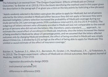 The following is an excerpt from "The Oregon Experiment- Effects of Medicaid on Clinical
Outcomes," by Baicker et al. (2013). Fill in the blank identifying the method used in this paper given
the description in the paragraph (I've given you a hint on the key points by italicizing a few phrases):
"Adults randomly selected in the lottery were given the option to apply for Medicaid, but not all persons
selected by the lottery enrolled in Medicaid (either because they did not apply or because they were
deemed ineligible). Lottery selection increased the probability of Medicaid coverage during our
study period by 24.1 percentage points (95% confidence interval [CI], 22.3 to 25.9; P<0.001). The
subgroup of lottery winners who ultimately enrolled in Medicaid was not comparable to the overall
group of persons who did not win the lottery. We, therefore, used a standard______ _approach... to
estimate the causal effect of enrollment in Medicaid. Intuitively, since the lottery increased the chance
of being enrolled in Medicaid by about 25 percentage points, and we assumed that the lottery affected
outcomes only by changing Medicaid enrollment, the effect of being enrolled in Medicaid was simply
about 4 times (i.e., 1 divided by 0.25) as high as the effect of being able to apply for Medicaid. This
yielded a causal estimate of the effect of insurance coverage."
Baicker, K., Taubman, S. L., Allen, H. L., Bernstein, M., Gruber, J. H., Newhouse, J. P., ... & Finkelstein, A.
N. (2013). The Oregon experiment-effects of Medicaid on clinical outcomes. New England Journal of
Medicine, 368(18), 1713-1722.
regression discontinuity design (RDD)
instrumental variables (IV)
difference-in-difference (DID)
O